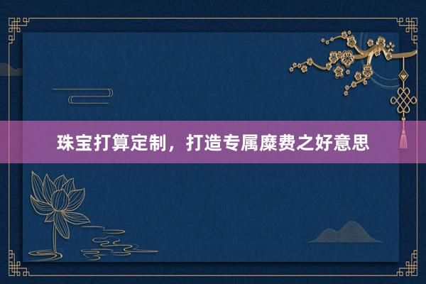 珠宝打算定制，打造专属糜费之好意思