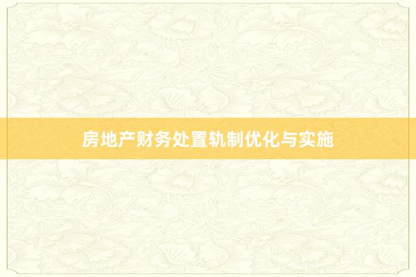 房地产财务处置轨制优化与实施